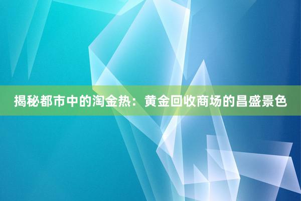 揭秘都市中的淘金热：黄金回收商场的昌盛景色